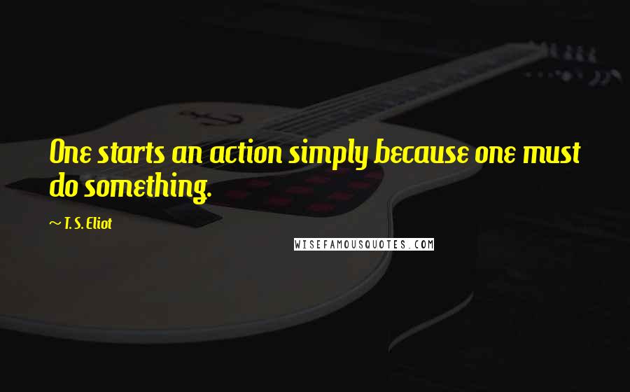 T. S. Eliot Quotes: One starts an action simply because one must do something.