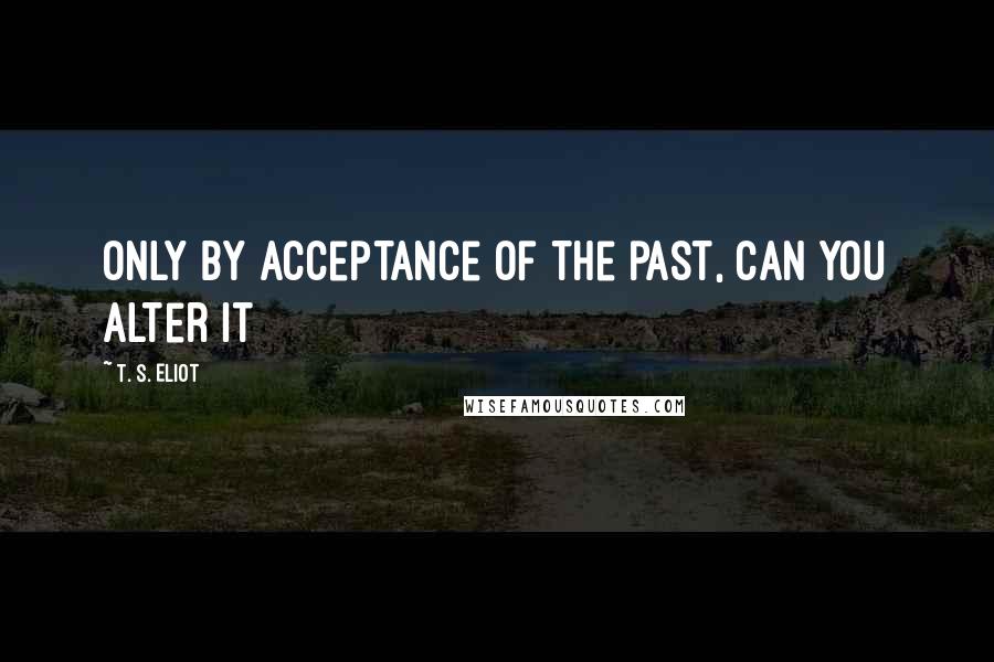 T. S. Eliot Quotes: Only by acceptance of the past, can you alter it