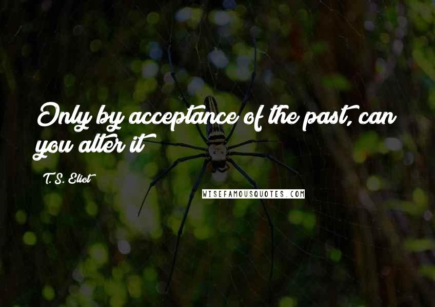 T. S. Eliot Quotes: Only by acceptance of the past, can you alter it