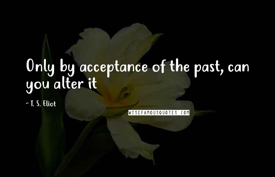 T. S. Eliot Quotes: Only by acceptance of the past, can you alter it