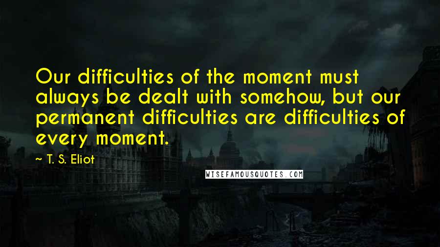 T. S. Eliot Quotes: Our difficulties of the moment must always be dealt with somehow, but our permanent difficulties are difficulties of every moment.