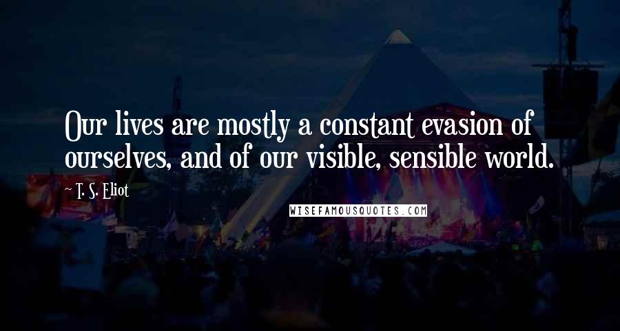 T. S. Eliot Quotes: Our lives are mostly a constant evasion of ourselves, and of our visible, sensible world.