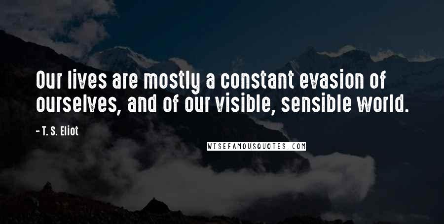 T. S. Eliot Quotes: Our lives are mostly a constant evasion of ourselves, and of our visible, sensible world.