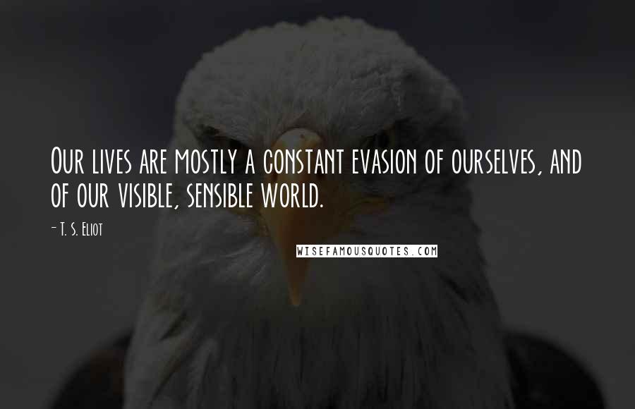 T. S. Eliot Quotes: Our lives are mostly a constant evasion of ourselves, and of our visible, sensible world.