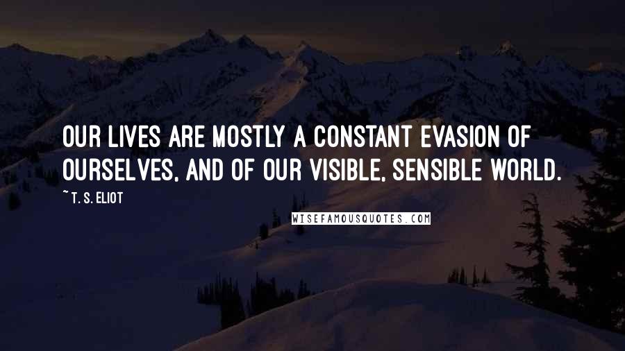 T. S. Eliot Quotes: Our lives are mostly a constant evasion of ourselves, and of our visible, sensible world.