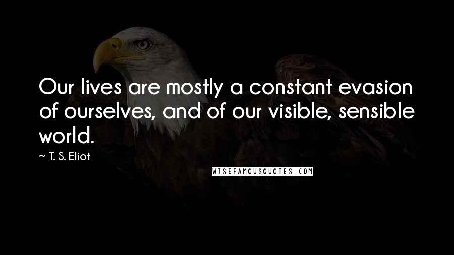 T. S. Eliot Quotes: Our lives are mostly a constant evasion of ourselves, and of our visible, sensible world.