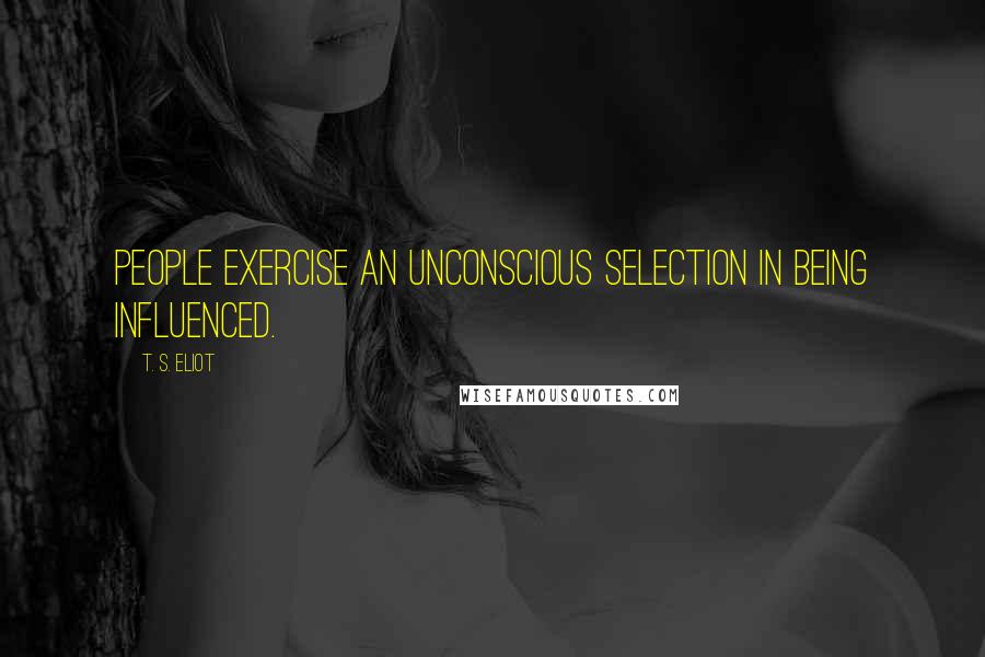 T. S. Eliot Quotes: People exercise an unconscious selection in being influenced.