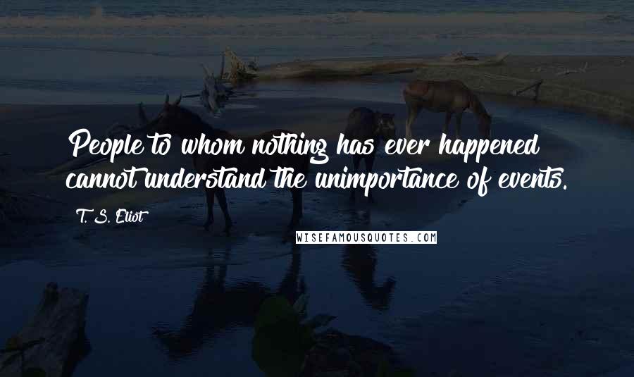 T. S. Eliot Quotes: People to whom nothing has ever happened cannot understand the unimportance of events.