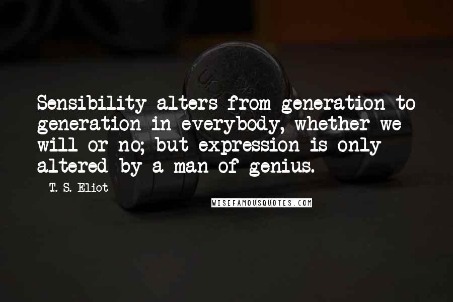 T. S. Eliot Quotes: Sensibility alters from generation to generation in everybody, whether we will or no; but expression is only altered by a man of genius.