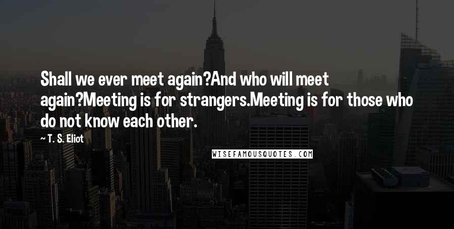 T. S. Eliot Quotes: Shall we ever meet again?And who will meet again?Meeting is for strangers.Meeting is for those who do not know each other.