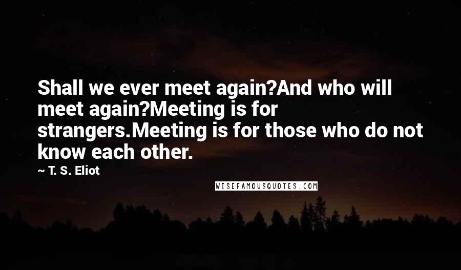 T. S. Eliot Quotes: Shall we ever meet again?And who will meet again?Meeting is for strangers.Meeting is for those who do not know each other.