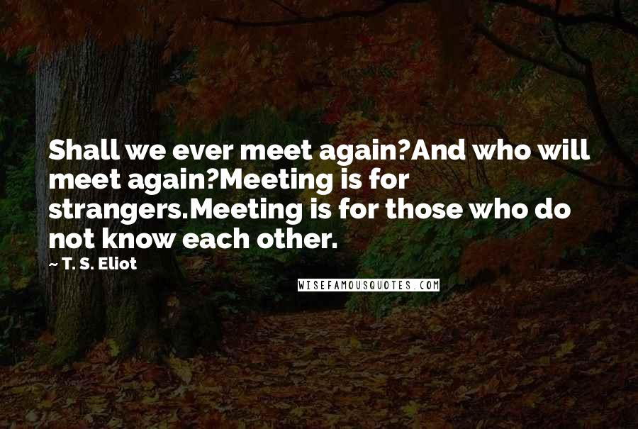 T. S. Eliot Quotes: Shall we ever meet again?And who will meet again?Meeting is for strangers.Meeting is for those who do not know each other.