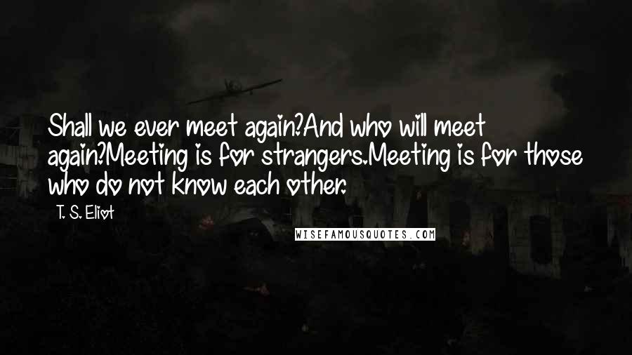 T. S. Eliot Quotes: Shall we ever meet again?And who will meet again?Meeting is for strangers.Meeting is for those who do not know each other.