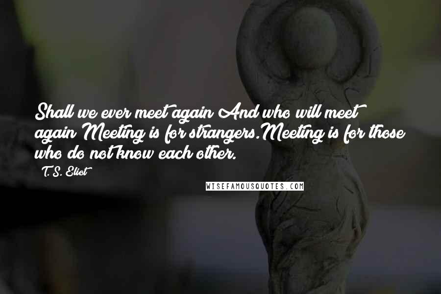 T. S. Eliot Quotes: Shall we ever meet again?And who will meet again?Meeting is for strangers.Meeting is for those who do not know each other.