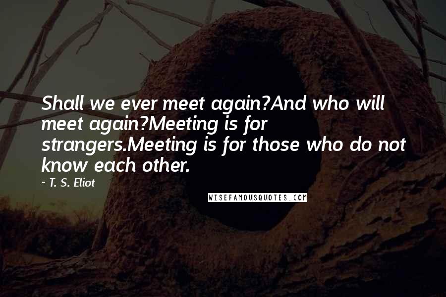 T. S. Eliot Quotes: Shall we ever meet again?And who will meet again?Meeting is for strangers.Meeting is for those who do not know each other.