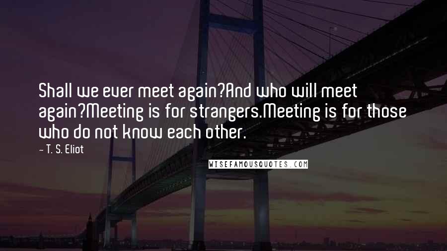 T. S. Eliot Quotes: Shall we ever meet again?And who will meet again?Meeting is for strangers.Meeting is for those who do not know each other.