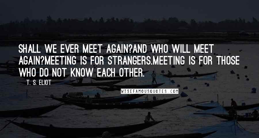 T. S. Eliot Quotes: Shall we ever meet again?And who will meet again?Meeting is for strangers.Meeting is for those who do not know each other.