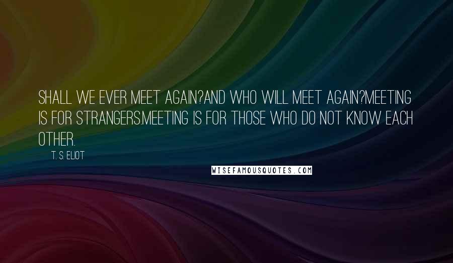 T. S. Eliot Quotes: Shall we ever meet again?And who will meet again?Meeting is for strangers.Meeting is for those who do not know each other.