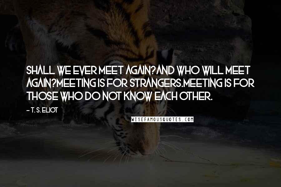 T. S. Eliot Quotes: Shall we ever meet again?And who will meet again?Meeting is for strangers.Meeting is for those who do not know each other.