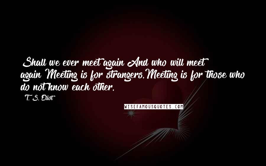 T. S. Eliot Quotes: Shall we ever meet again?And who will meet again?Meeting is for strangers.Meeting is for those who do not know each other.