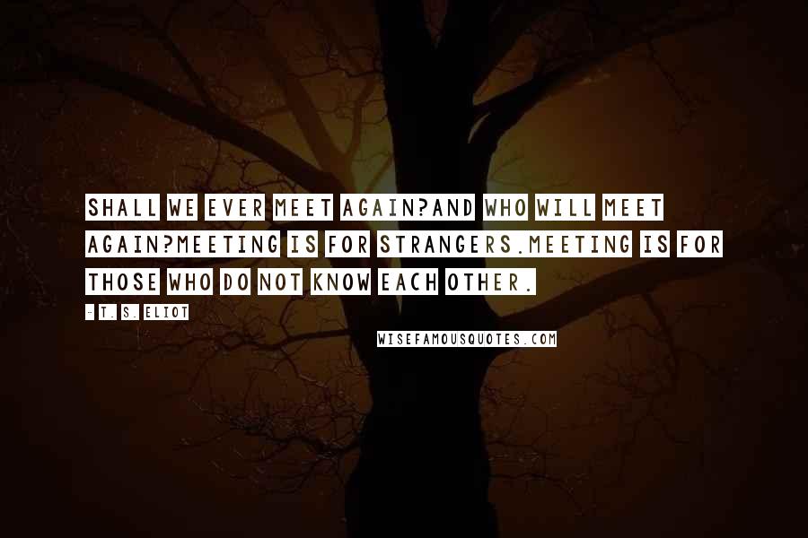 T. S. Eliot Quotes: Shall we ever meet again?And who will meet again?Meeting is for strangers.Meeting is for those who do not know each other.