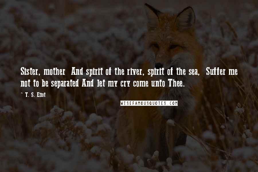 T. S. Eliot Quotes: Sister, mother  And spirit of the river, spirit of the sea,  Suffer me not to be separated And let my cry come unto Thee.