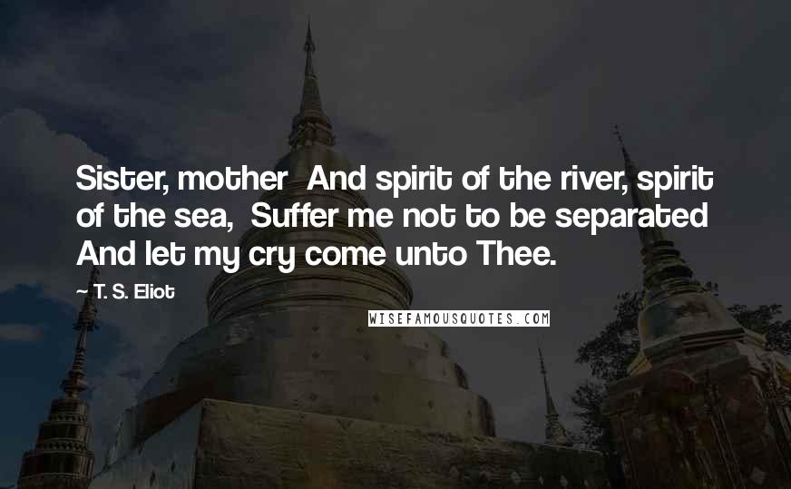 T. S. Eliot Quotes: Sister, mother  And spirit of the river, spirit of the sea,  Suffer me not to be separated And let my cry come unto Thee.