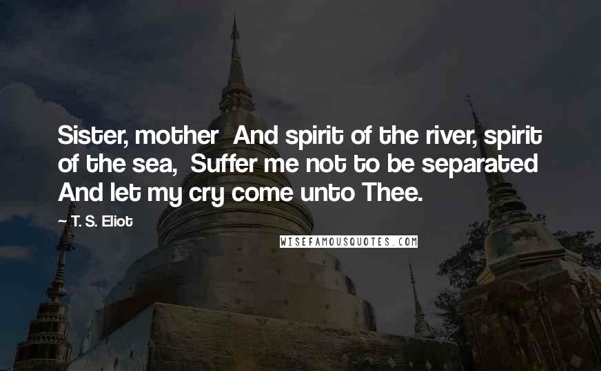 T. S. Eliot Quotes: Sister, mother And spirit of the river, spirit of the sea, Suffer me not to be separated And let my cry come unto Thee.