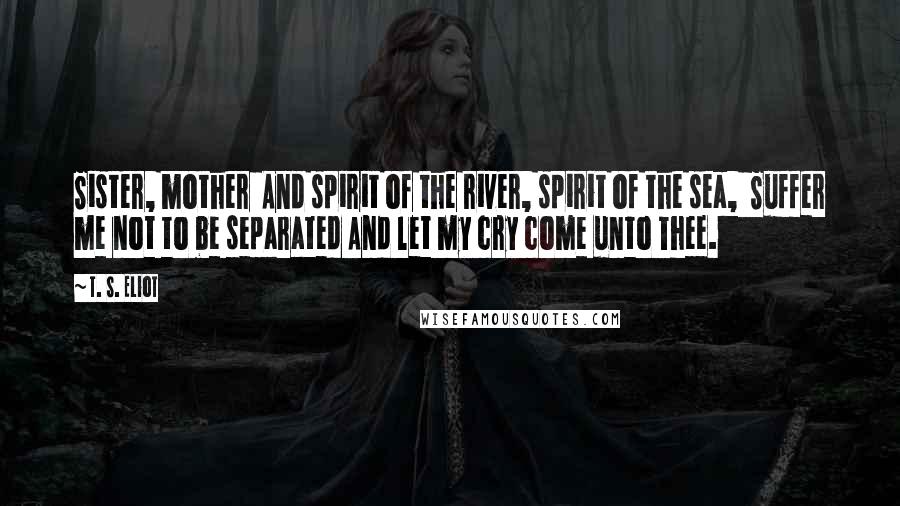 T. S. Eliot Quotes: Sister, mother  And spirit of the river, spirit of the sea,  Suffer me not to be separated And let my cry come unto Thee.