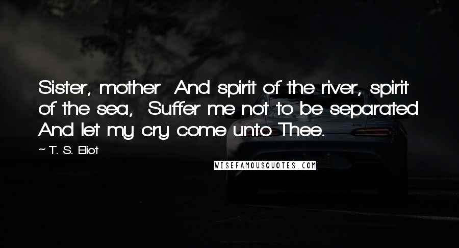 T. S. Eliot Quotes: Sister, mother  And spirit of the river, spirit of the sea,  Suffer me not to be separated And let my cry come unto Thee.