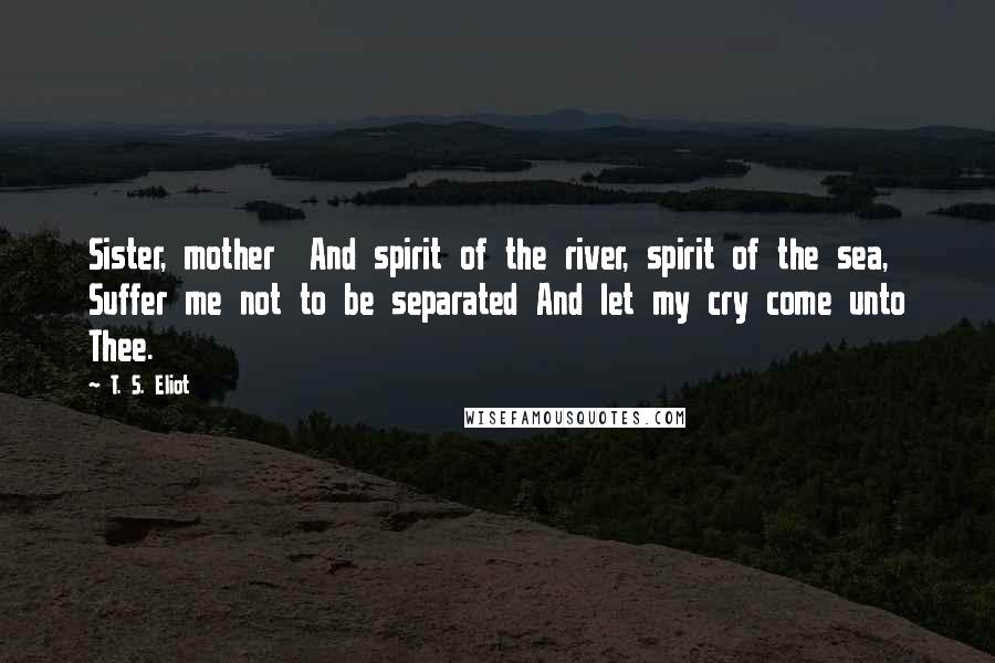 T. S. Eliot Quotes: Sister, mother  And spirit of the river, spirit of the sea,  Suffer me not to be separated And let my cry come unto Thee.