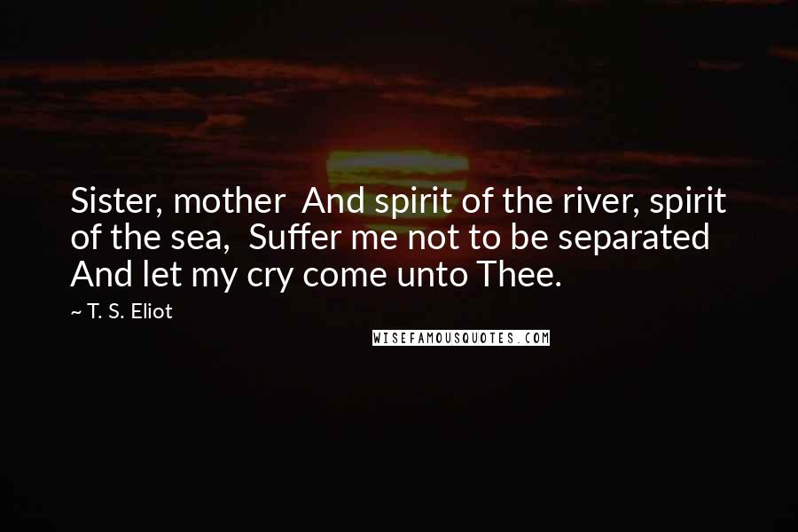 T. S. Eliot Quotes: Sister, mother And spirit of the river, spirit of the sea, Suffer me not to be separated And let my cry come unto Thee.