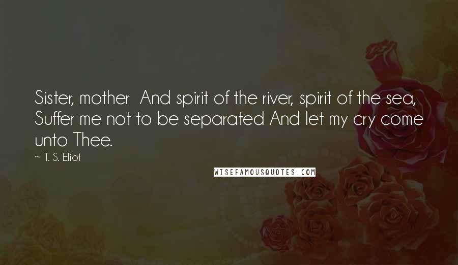 T. S. Eliot Quotes: Sister, mother And spirit of the river, spirit of the sea, Suffer me not to be separated And let my cry come unto Thee.
