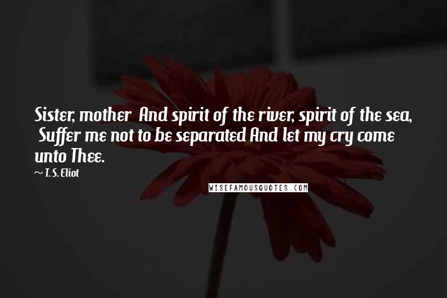 T. S. Eliot Quotes: Sister, mother  And spirit of the river, spirit of the sea,  Suffer me not to be separated And let my cry come unto Thee.