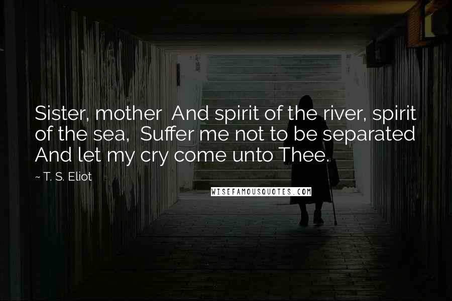 T. S. Eliot Quotes: Sister, mother And spirit of the river, spirit of the sea, Suffer me not to be separated And let my cry come unto Thee.