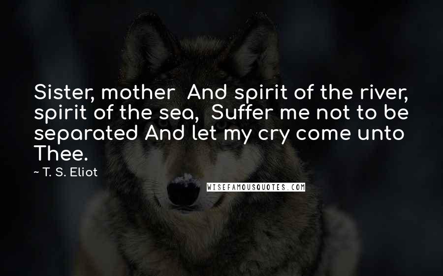 T. S. Eliot Quotes: Sister, mother And spirit of the river, spirit of the sea, Suffer me not to be separated And let my cry come unto Thee.