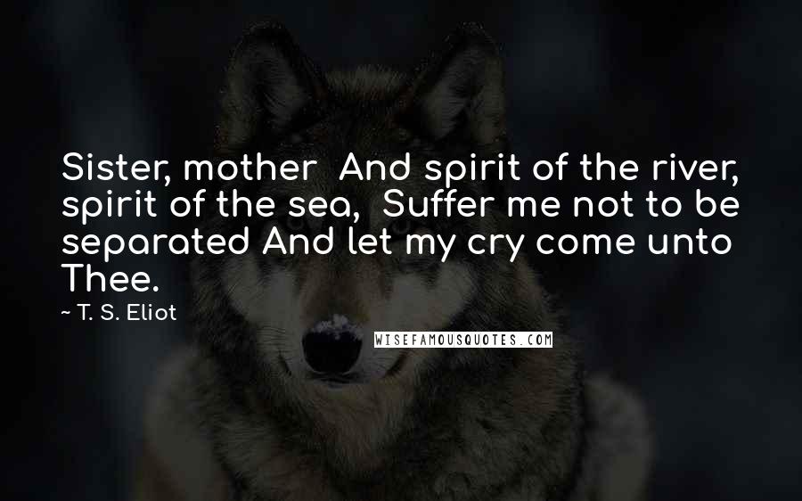 T. S. Eliot Quotes: Sister, mother  And spirit of the river, spirit of the sea,  Suffer me not to be separated And let my cry come unto Thee.