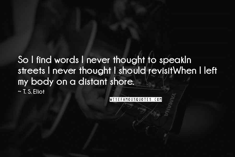 T. S. Eliot Quotes: So I find words I never thought to speakIn streets I never thought I should revisitWhen I left my body on a distant shore.