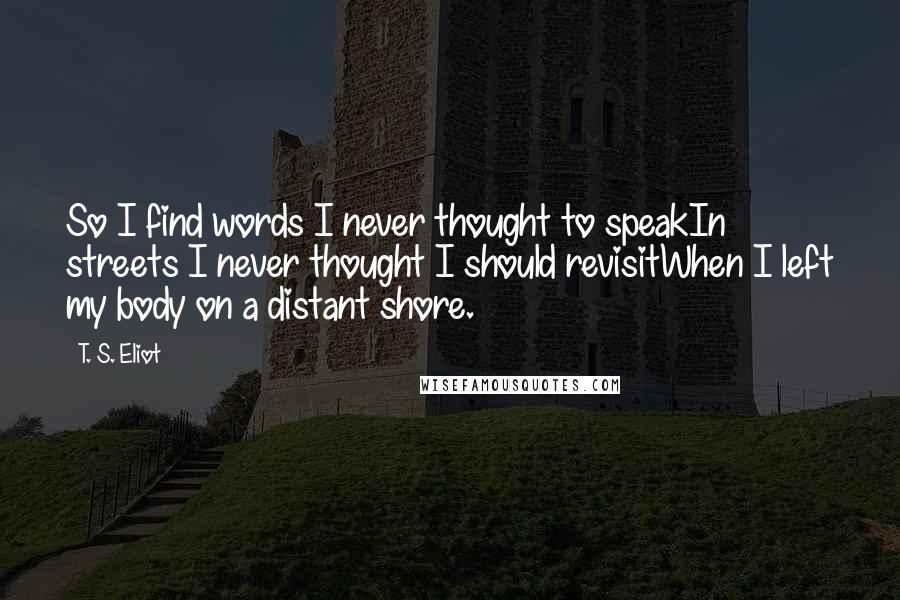 T. S. Eliot Quotes: So I find words I never thought to speakIn streets I never thought I should revisitWhen I left my body on a distant shore.