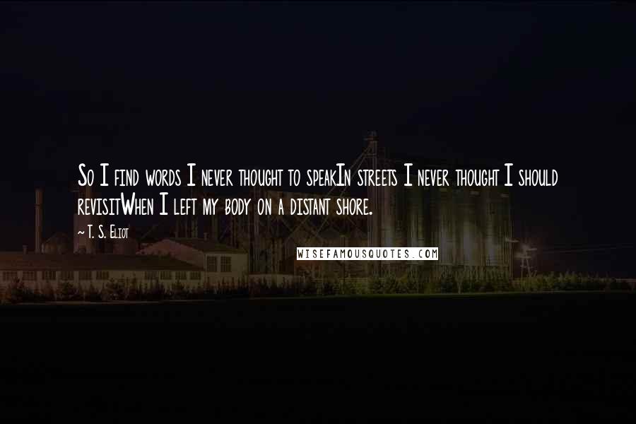 T. S. Eliot Quotes: So I find words I never thought to speakIn streets I never thought I should revisitWhen I left my body on a distant shore.