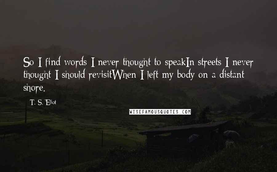 T. S. Eliot Quotes: So I find words I never thought to speakIn streets I never thought I should revisitWhen I left my body on a distant shore.
