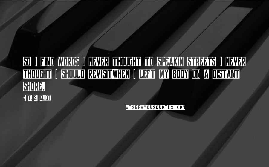 T. S. Eliot Quotes: So I find words I never thought to speakIn streets I never thought I should revisitWhen I left my body on a distant shore.