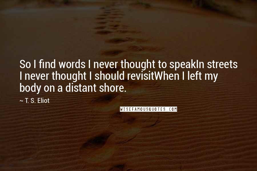 T. S. Eliot Quotes: So I find words I never thought to speakIn streets I never thought I should revisitWhen I left my body on a distant shore.