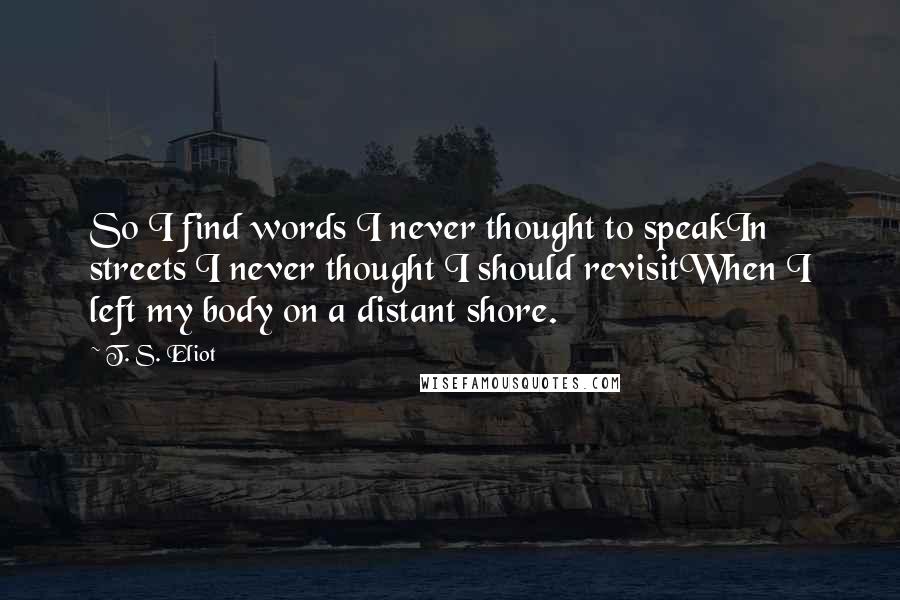 T. S. Eliot Quotes: So I find words I never thought to speakIn streets I never thought I should revisitWhen I left my body on a distant shore.