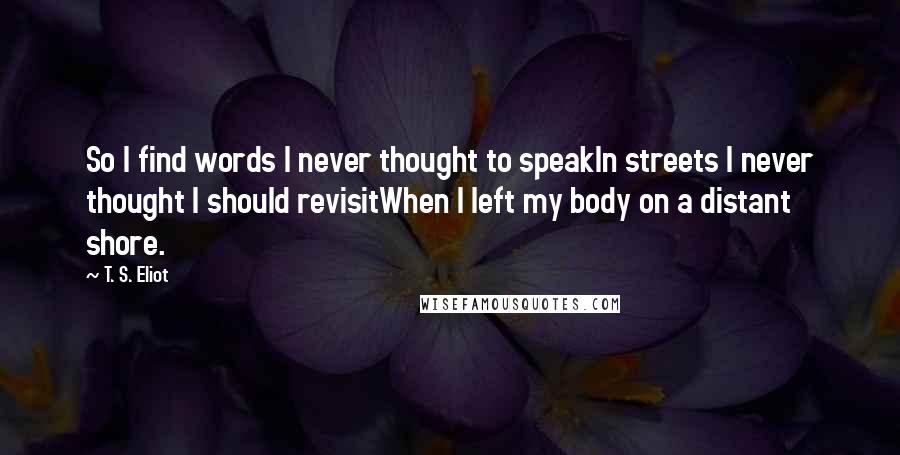 T. S. Eliot Quotes: So I find words I never thought to speakIn streets I never thought I should revisitWhen I left my body on a distant shore.