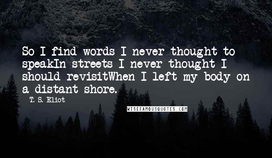 T. S. Eliot Quotes: So I find words I never thought to speakIn streets I never thought I should revisitWhen I left my body on a distant shore.