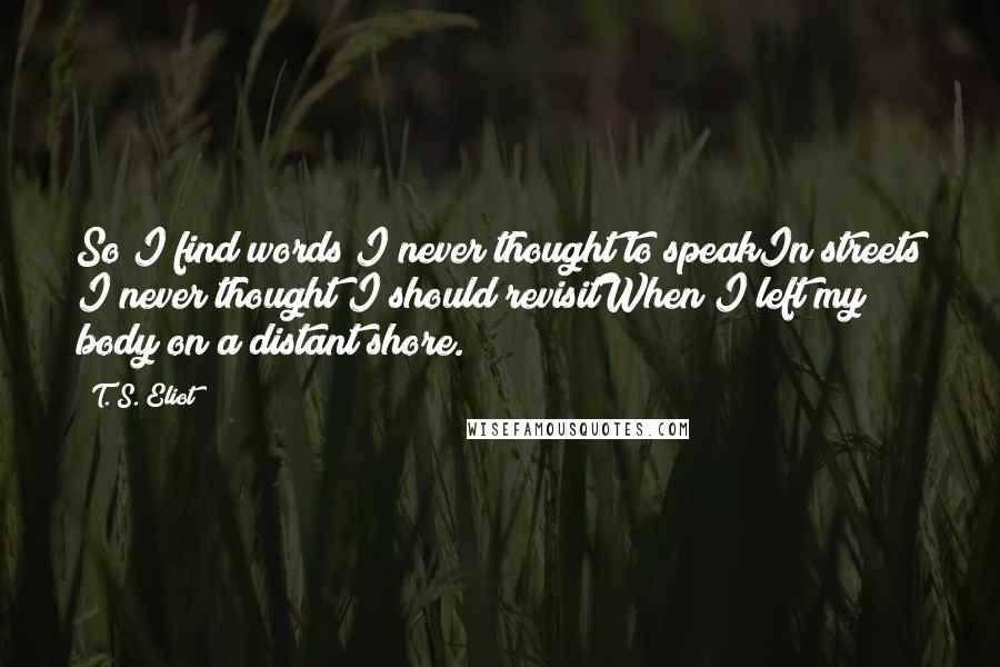 T. S. Eliot Quotes: So I find words I never thought to speakIn streets I never thought I should revisitWhen I left my body on a distant shore.