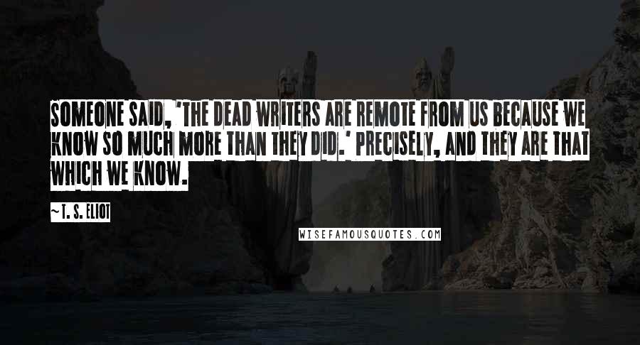 T. S. Eliot Quotes: Someone said, 'The dead writers are remote from us because we know so much more than they did.' Precisely, and they are that which we know.