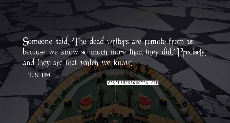 T. S. Eliot Quotes: Someone said, 'The dead writers are remote from us because we know so much more than they did.' Precisely, and they are that which we know.