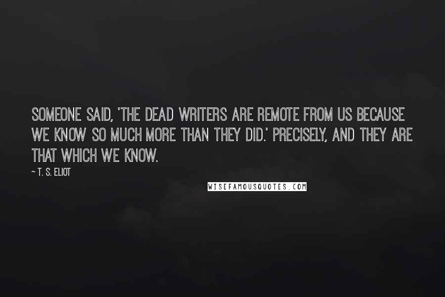 T. S. Eliot Quotes: Someone said, 'The dead writers are remote from us because we know so much more than they did.' Precisely, and they are that which we know.